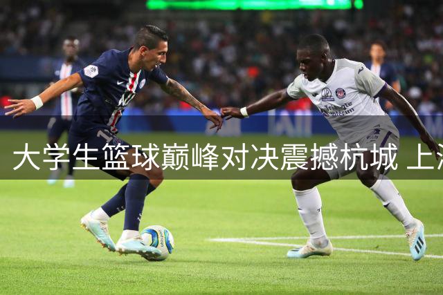 大学生篮球巅峰对决震撼杭城 上海交大2分优势险胜北大晋级四强