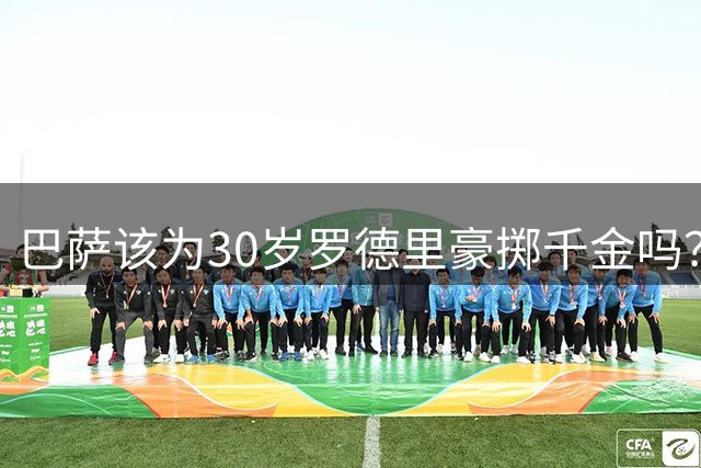 巴萨该为30岁罗德里豪掷千金吗？这笔潜在交易暗藏三重隐忧