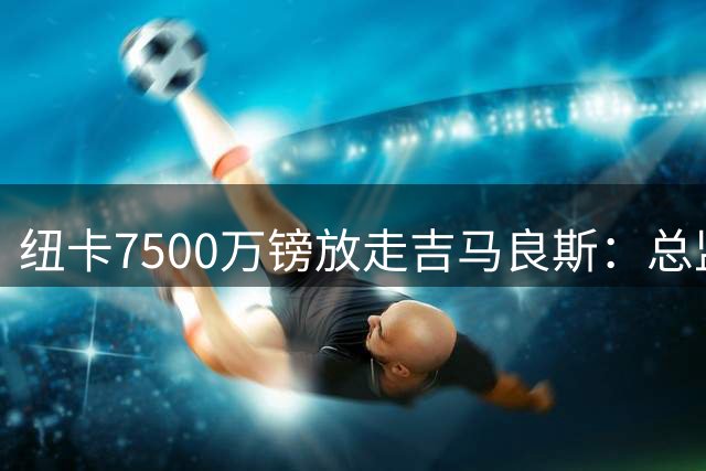 纽卡7500万镑放走吉马良斯：总监称本不想卖但队长执意要走