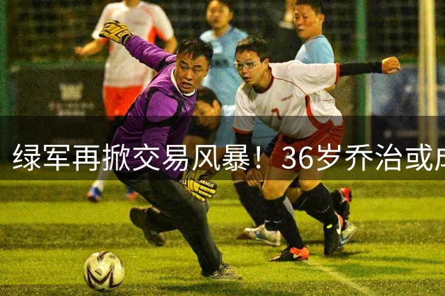 绿军再掀交易风暴！36岁乔治或成筹码，豪赌未来引热议
