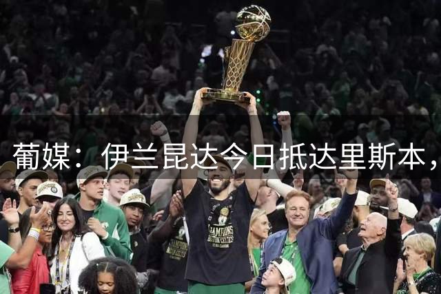 葡媒：伊兰昆达今日抵达里斯本，接受葡体体检后签约至2031年