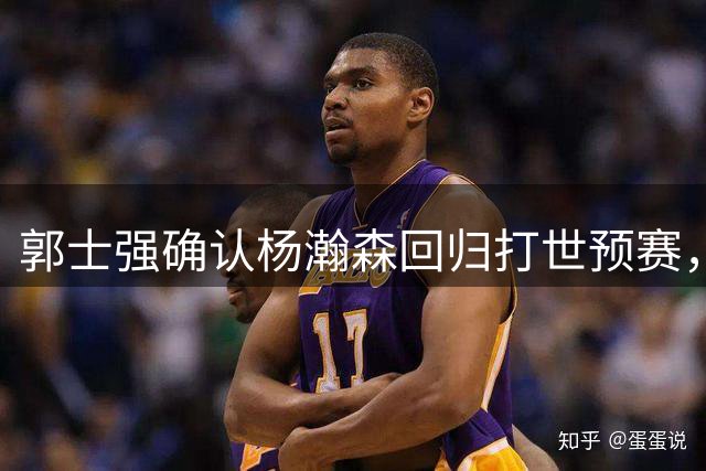 郭士强确认杨瀚森回归打世预赛，强调中国男篮容错率很小！#百度一夏燃动赛场#