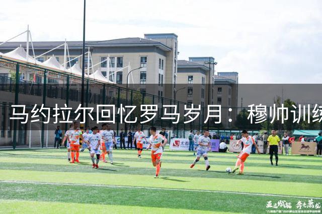 马约拉尔回忆罗马岁月：穆帅训练课令人难忘 但更衣室言论引争议