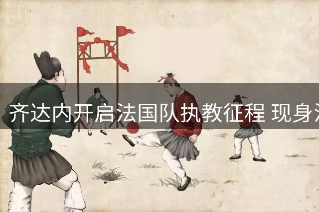 齐达内开启法国队执教征程 现身法甲考察国脚人选